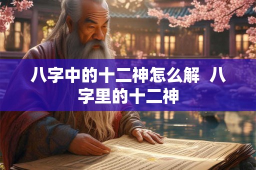 八字中的十二神怎么解  八字里的十二神