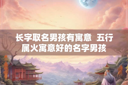 长字取名男孩有寓意  五行属火寓意好的名字男孩