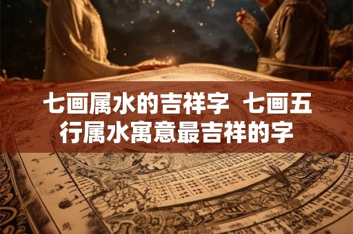 七画属水的吉祥字  七画五行属水寓意最吉祥的字