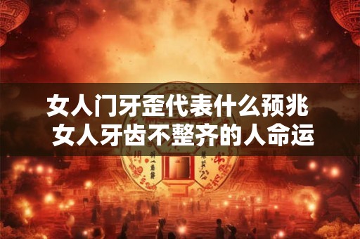 女人门牙歪代表什么预兆  女人牙齿不整齐的人命运超好