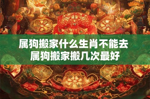 属狗搬家什么生肖不能去 属狗搬家搬几次最好 属狗搬家什么生肖不能去 属狗搬家搬几次最好