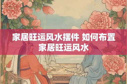 家居旺运风水摆件 如何布置家居旺运风水