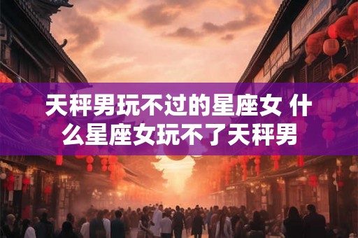 天秤男玩不过的星座女 什么星座女玩不了天秤男 天秤男玩不过的星座女 什么星座女玩不了天秤男