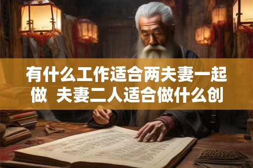 有什么工作适合两夫妻一起做  夫妻二人适合做什么创业