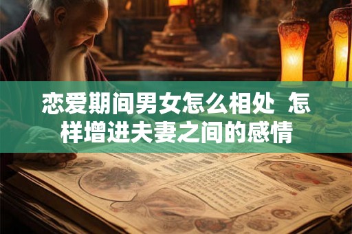 恋爱期间男女怎么相处  怎样增进夫妻之间的感情