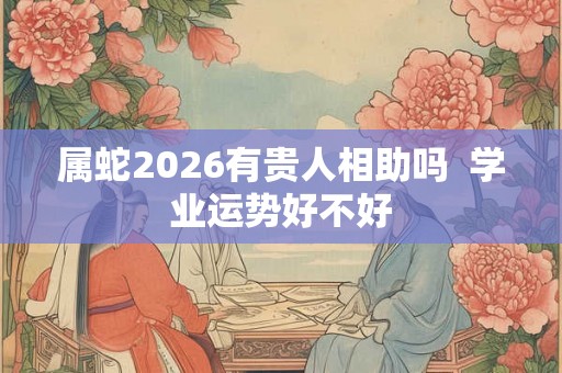 属蛇2026有贵人相助吗 学业运势好不好 属蛇2026有贵人相助吗 学业运势好不好