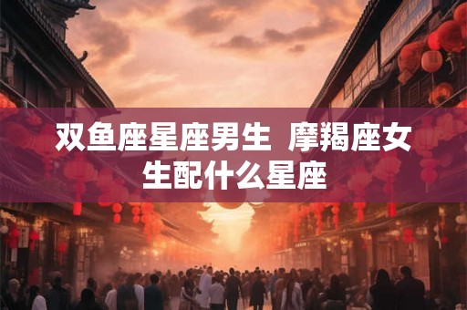双鱼座星座男生  摩羯座女生配什么星座