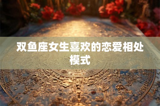 双鱼座女生喜欢的恋爱相处模式