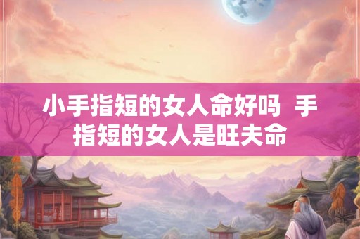 小手指短的女人命好吗 手指短的女人是旺夫命 小手指短的女人命好吗 手指短的女人是旺夫命
