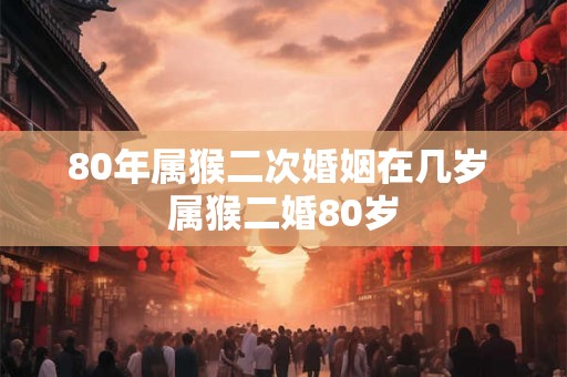 80年属猴二次婚姻在几岁 属猴二婚80岁