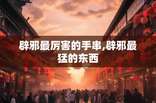 辟邪最厉害的手串,辟邪最猛的东西