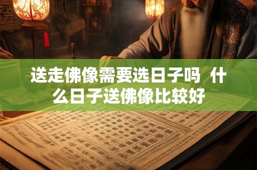 送走佛像需要选日子吗 什么日子送佛像比较好 送走佛像需要选日子吗 什么日子送佛像比较好