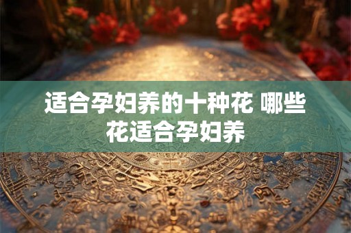 适合孕妇养的十种花 哪些花适合孕妇养 适合孕妇养的十种花 哪些花适合孕妇养