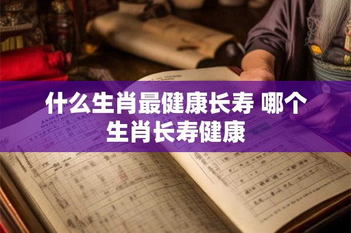 什么生肖最健康长寿 哪个生肖长寿健康
