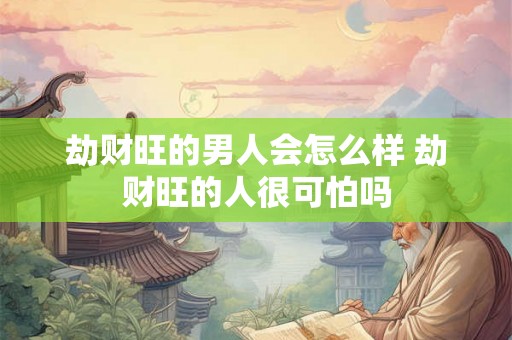 劫财旺的男人会怎么样 劫财旺的人很可怕吗