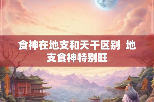 食神在地支和天干区别  地支食神特别旺