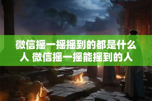 微信摇一摇摇到的都是什么人 微信摇一摇能摇到的人群类型有哪些