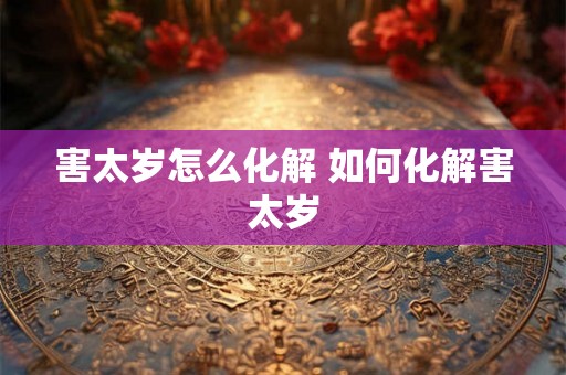 害太岁怎么化解 如何化解害太岁