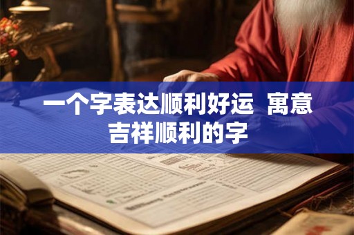 一个字表达顺利好运  寓意吉祥顺利的字