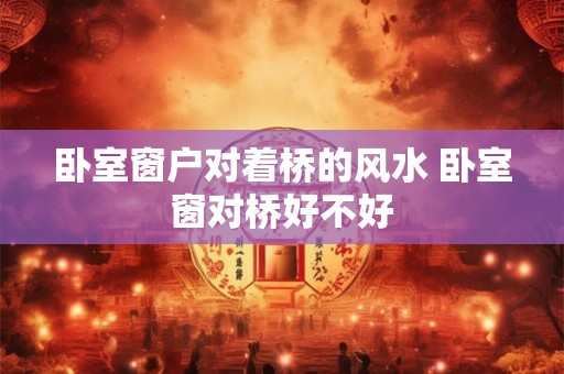 卧室窗户对着桥的风水 卧室窗对桥好不好
