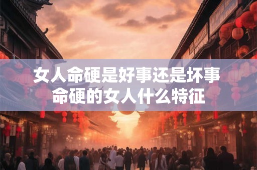 女人命硬是好事还是坏事 命硬的女人什么特征 女人命硬是好事还是坏事 命硬的女人什么特征