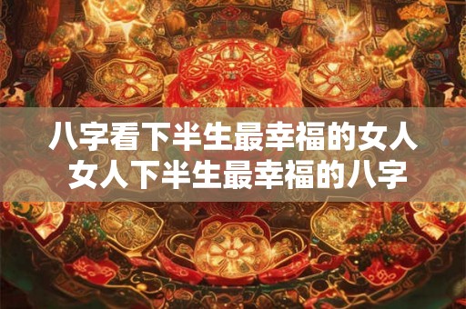 八字看下半生最幸福的女人 女人下半生最幸福的八字是