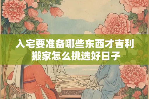 入宅要准备哪些东西才吉利 搬家怎么挑选好日子 入宅要准备哪些东西才吉利 搬家怎么挑选好日子