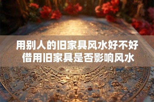 用别人的旧家具风水好不好 借用旧家具是否影响风水