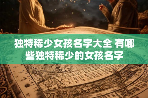 独特稀少女孩名字大全 有哪些独特稀少的女孩名字 独特稀少女孩名字大全 有哪些独特稀少的女孩名字