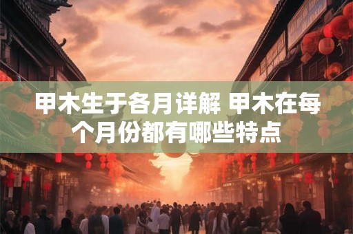 甲木生于各月详解 甲木在每个月份都有哪些特点