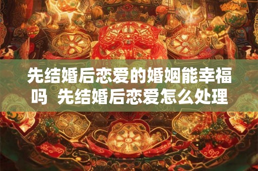 先结婚后恋爱的婚姻能幸福吗  先结婚后恋爱怎么处理关系