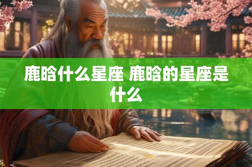 鹿晗什么星座 鹿晗的星座是什么 鹿晗什么星座 鹿晗的星座是什么