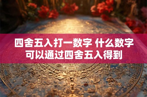 四舍五入打一数字 什么数字可以通过四舍五入得到