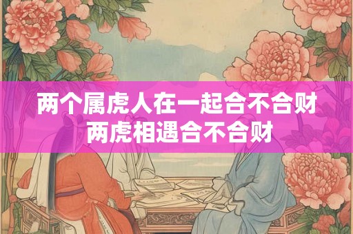 两个属虎人在一起合不合财 两虎相遇合不合财