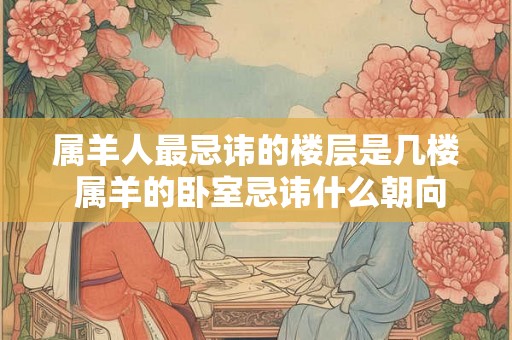 属羊人最忌讳的楼层是几楼 属羊的卧室忌讳什么朝向 属羊人最忌讳的楼层是几楼 属羊的卧室忌讳什么朝向
