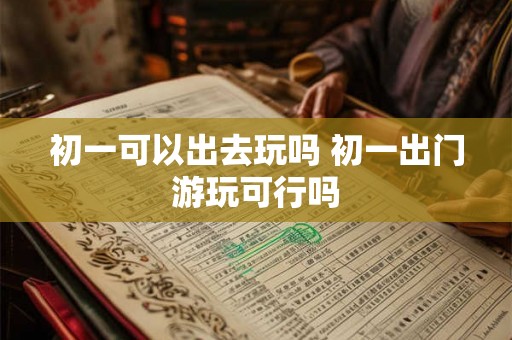 初一可以出去玩吗 初一出门游玩可行吗