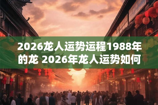 2026龙人运势运程1988年的龙 2026年龙人运势如何