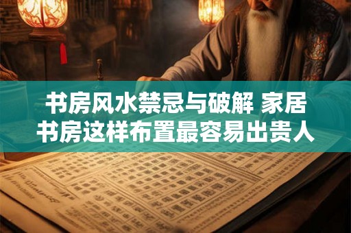 书房风水禁忌与破解 家居书房这样布置最容易出贵人