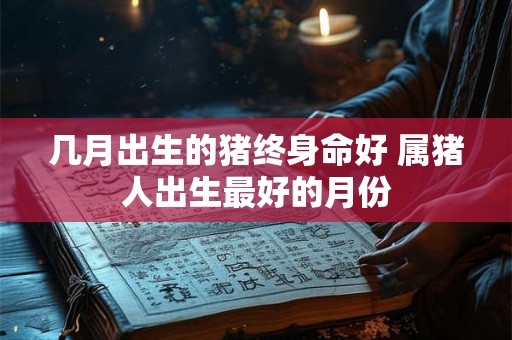 几月出生的猪终身命好 属猪人出生最好的月份 几月出生的猪终身命好 属猪人出生最好的月份