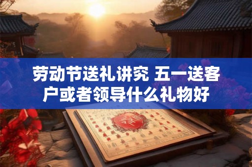 劳动节送礼讲究 五一送客户或者领导什么礼物好