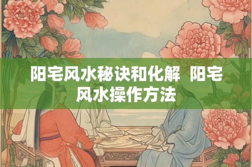 阳宅风水秘诀和化解  阳宅风水操作方法