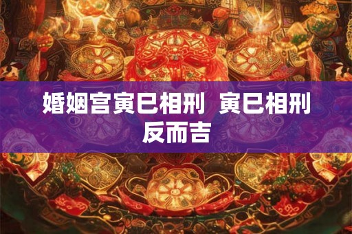 婚姻宫寅巳相刑  寅巳相刑反而吉