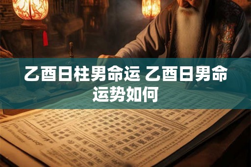 乙酉日柱男命运 乙酉日男命运势如何 乙酉日柱男命运 乙酉日男命运势如何