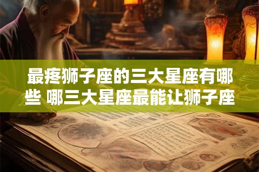 最疼狮子座的三大星座有哪些 哪三大星座最能让狮子座心疼