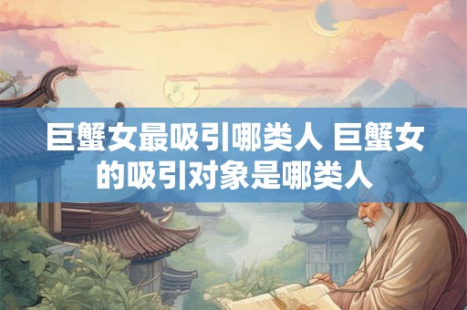 巨蟹女最吸引哪类人 巨蟹女的吸引对象是哪类人 巨蟹女最吸引哪类人 巨蟹女的吸引对象是哪类人