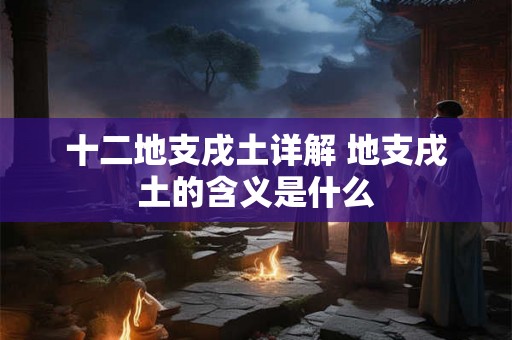 十二地支戌土详解 地支戌土的含义是什么 十二地支戌土详解 地支戌土的含义是什么