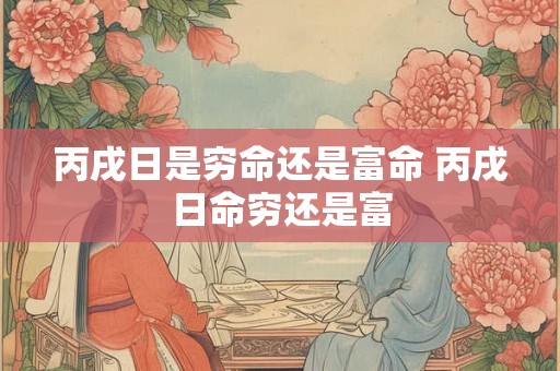 丙戌日是穷命还是富命 丙戌日命穷还是富