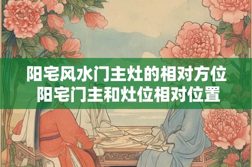 阳宅风水门主灶的相对方位 阳宅门主和灶位相对位置