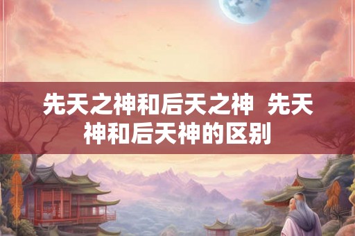 先天之神和后天之神  先天神和后天神的区别