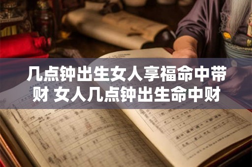 几点钟出生女人享福命中带财 女人几点钟出生命中财运旺